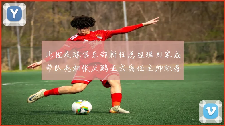 北控足球俱乐部新任总经理刘家成带队亮相张庆鹏正式离任主帅职务