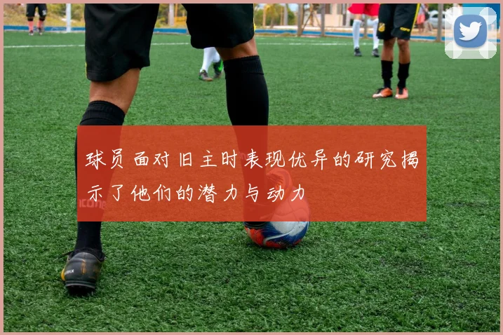 球员面对旧主时表现优异的研究揭示了他们的潜力与动力