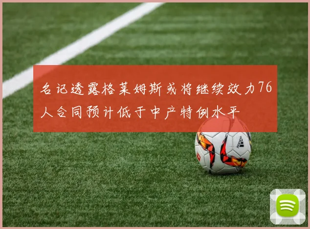 名记透露格莱姆斯或将继续效力76人合同预计低于中产特例水平