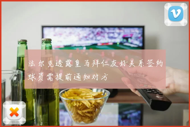 法尔克透露皇马拜仁友好关系签约球员需提前通知对方