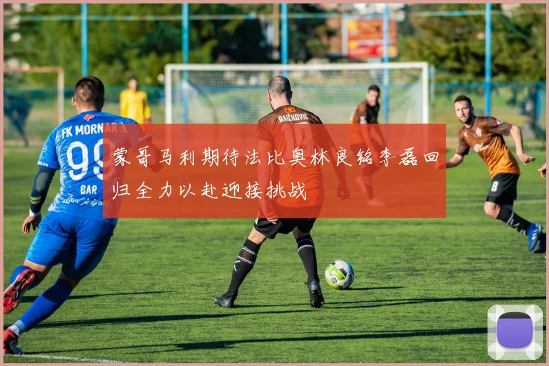 蒙哥马利期待法比奥林良铭李磊回归全力以赴迎接挑战