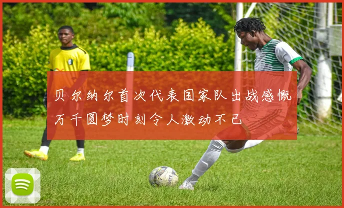 贝尔纳尔首次代表国家队出战感慨万千圆梦时刻令人激动不已