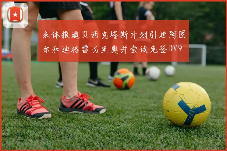米体报道贝西克塔斯计划引进阿图尔和迪格雷戈里奥并尝试免签DV9