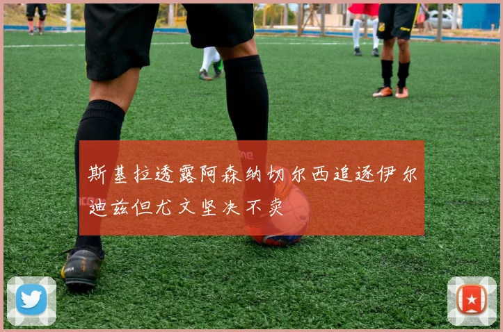 斯基拉透露阿森纳切尔西追逐伊尔迪兹但尤文坚决不卖