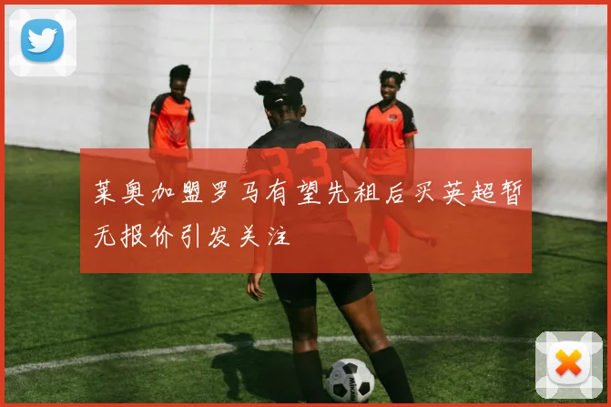 莱奥加盟罗马有望先租后买英超暂无报价引发关注