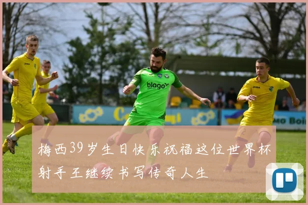梅西39岁生日快乐祝福这位世界杯射手王继续书写传奇人生