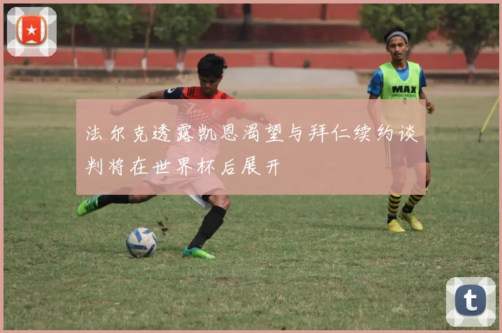 法尔克透露凯恩渴望与拜仁续约谈判将在世界杯后展开