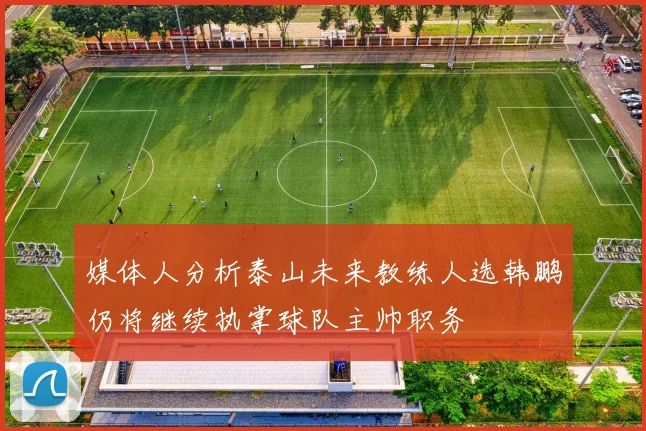 媒体人分析泰山未来教练人选韩鹏仍将继续执掌球队主帅职务
