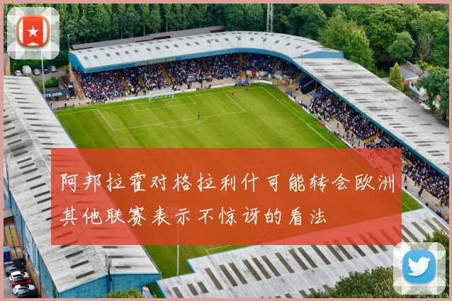 阿邦拉霍对格拉利什可能转会欧洲其他联赛表示不惊讶的看法