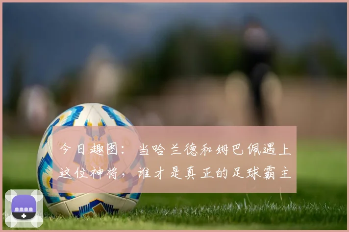 今日趣图：当哈兰德和姆巴佩遇上这位神将，谁才是真正的足球霸主