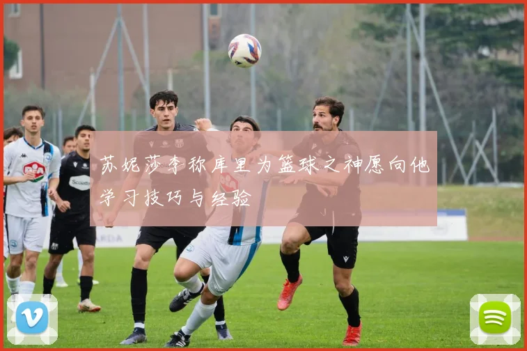 苏妮莎李称库里为篮球之神愿向他学习技巧与经验