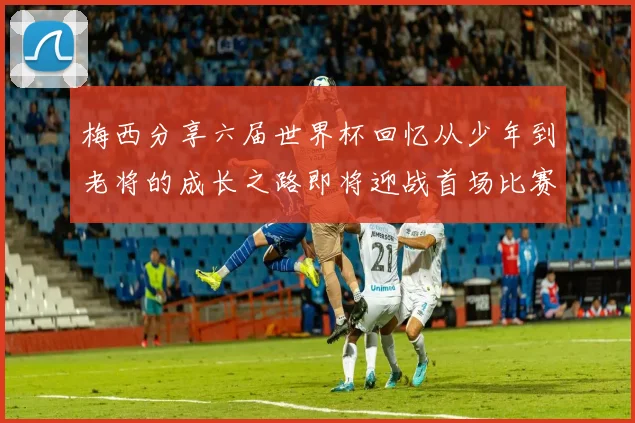 梅西分享六届世界杯回忆从少年到老将的成长之路即将迎战首场比赛