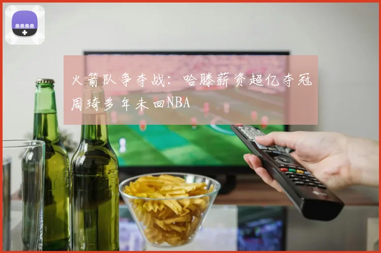 火箭队争夺战：哈滕薪资超亿夺冠周琦多年未回NBA