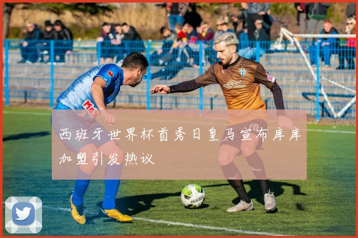 西班牙世界杯首秀日皇马宣布库库加盟引发热议
