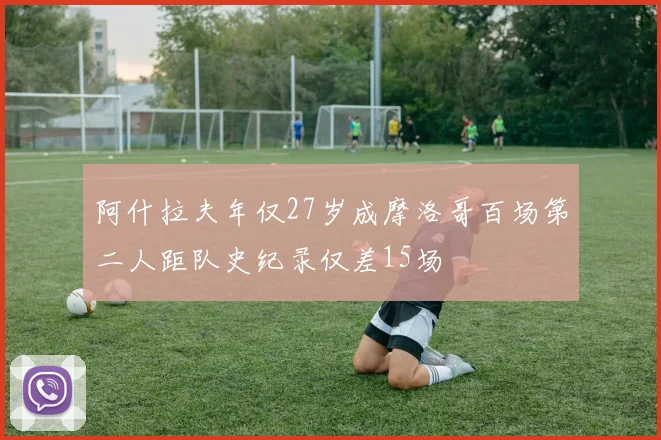 阿什拉夫年仅27岁成摩洛哥百场第二人距队史纪录仅差15场