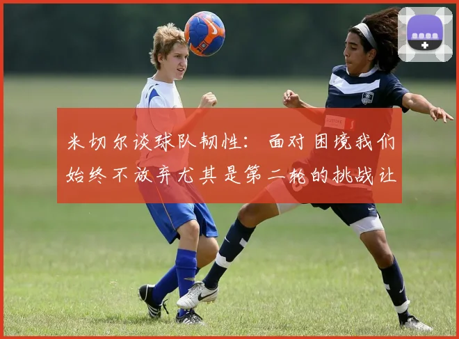 米切尔谈球队韧性：面对困境我们始终不放弃尤其是第二轮的挑战让人印象深刻