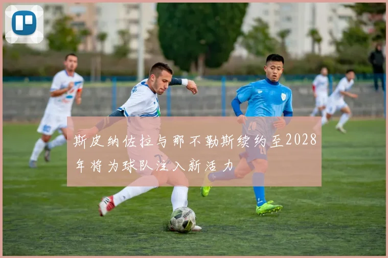 斯皮纳佐拉与那不勒斯续约至2028年将为球队注入新活力