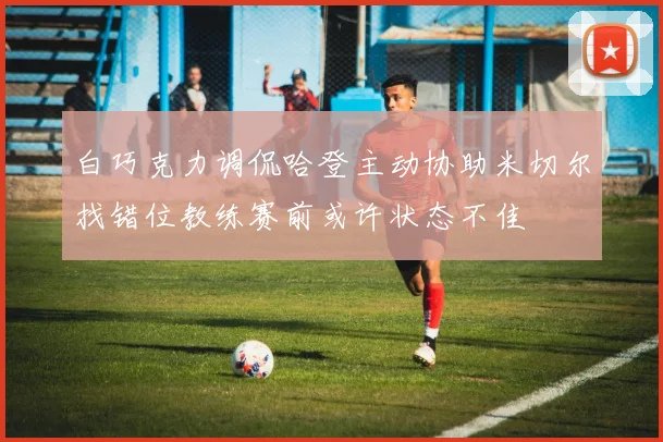 白巧克力调侃哈登主动协助米切尔找错位教练赛前或许状态不佳
