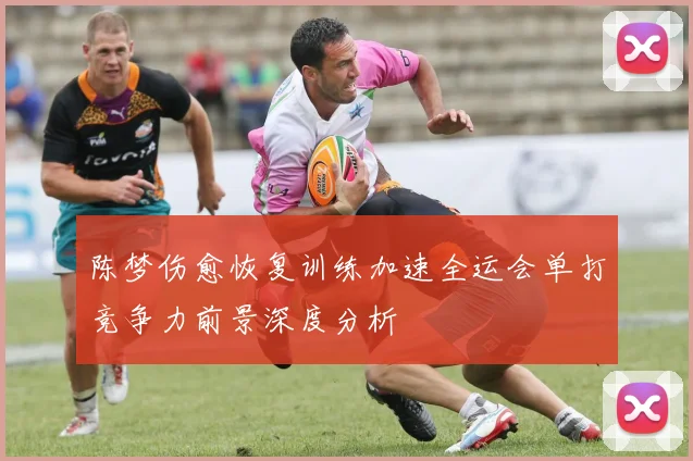 陈梦伤愈恢复训练加速全运会单打竞争力前景深度分析