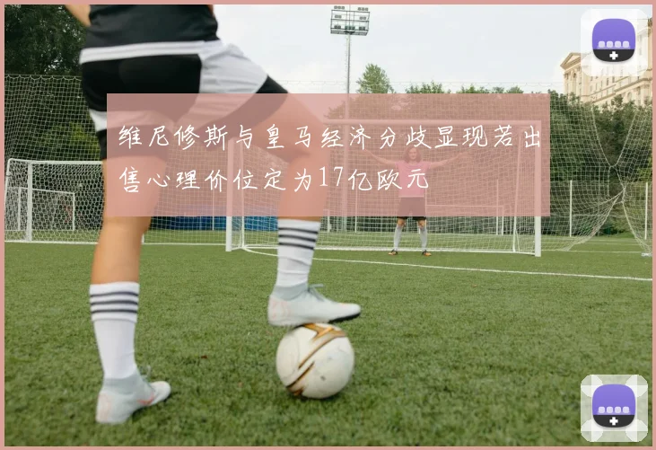 维尼修斯与皇马经济分歧显现若出售心理价位定为17亿欧元