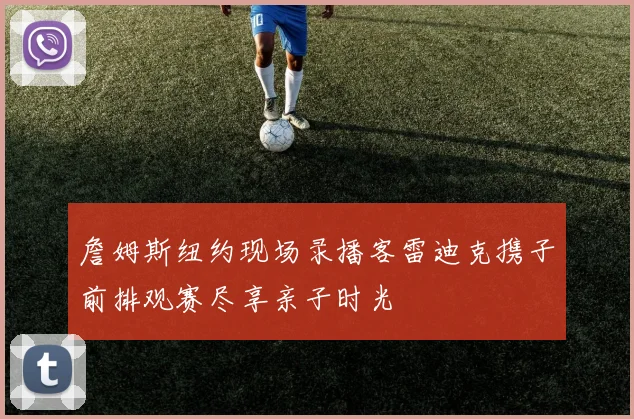 詹姆斯纽约现场录播客雷迪克携子前排观赛尽享亲子时光