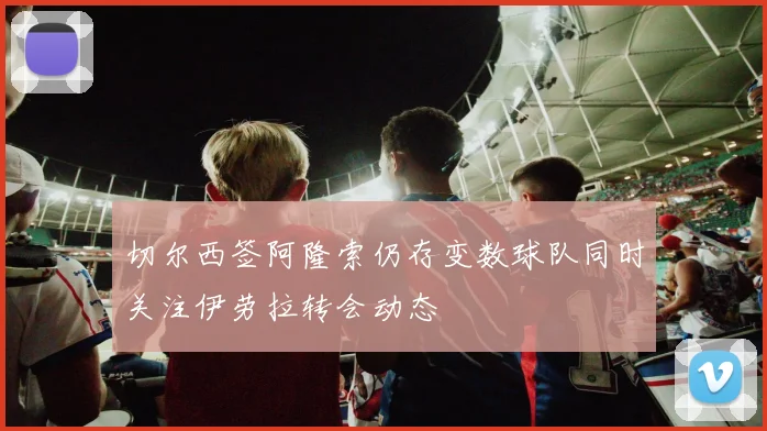 切尔西签阿隆索仍存变数球队同时关注伊劳拉转会动态