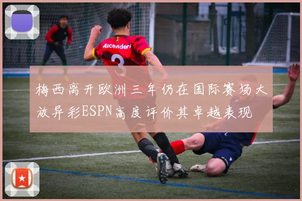 梅西离开欧洲三年仍在国际赛场大放异彩ESPN高度评价其卓越表现