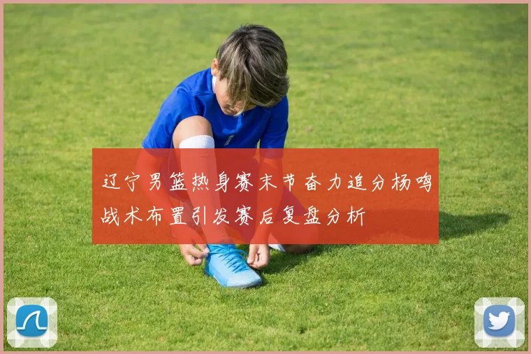 辽宁男篮热身赛末节奋力追分杨鸣战术布置引发赛后复盘分析