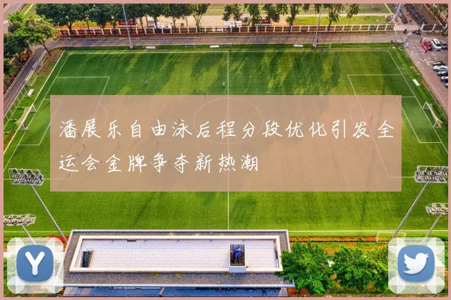 潘展乐自由泳后程分段优化引发全运会金牌争夺新热潮